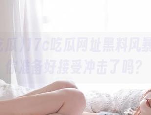17c吃瓜网址黑料风暴来袭，你准备好接受冲击了吗？