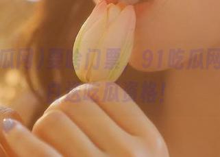 要啥门票，91吃瓜网站每天白送吃瓜资格！