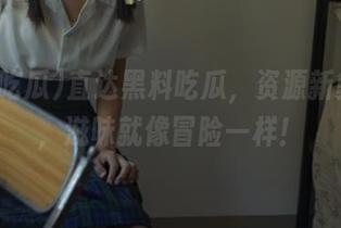 直达黑料吃瓜，资源新鲜出炉，滋味就像冒险一样！