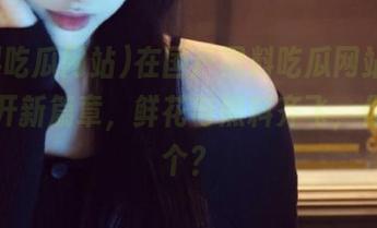 在国产黑料吃瓜网站app上翻开新篇章，鲜花与黑料齐飞，你选哪个？